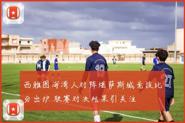西雅图海湾人对阵堪萨斯城竞技比分出炉 联赛对决结果引关注