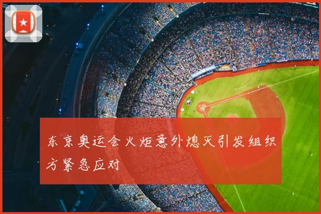 东京奥运会火炬意外熄灭引发组织方紧急应对
