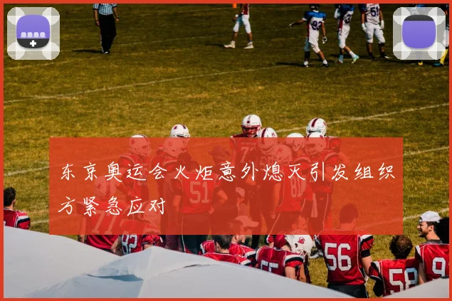 东京奥运会火炬意外熄灭引发组织方紧急应对