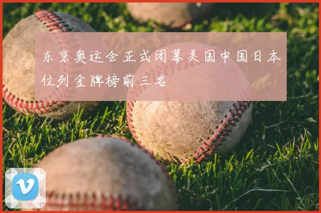 东京奥运会正式闭幕美国中国日本位列金牌榜前三名