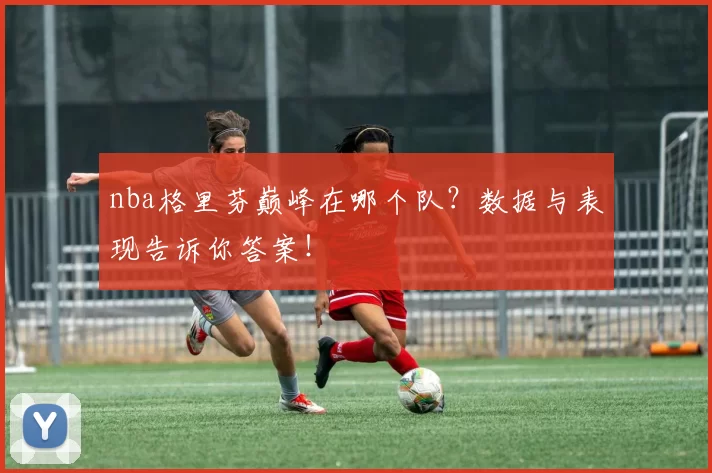nba格里芬巅峰在哪个队？数据与表现告诉你答案！