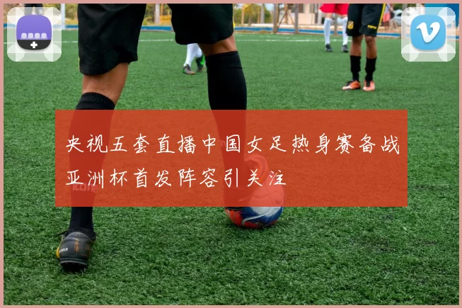 央视五套直播中国女足热身赛备战亚洲杯首发阵容引关注