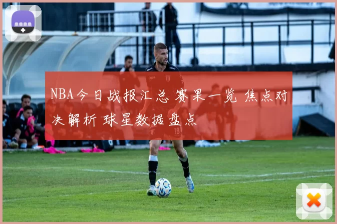 NBA今日战报汇总 赛果一览 焦点对决解析 球星数据盘点