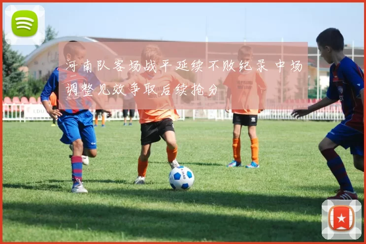 河南队客场战平延续不败纪录 中场调整见效争取后续抢分