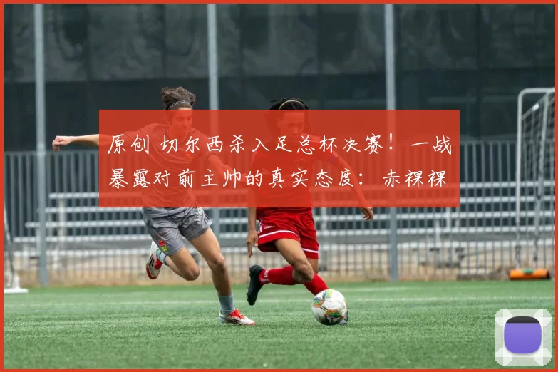 原创 切尔西杀入足总杯决赛！一战暴露对前主帅的真实态度：赤裸裸逼宫