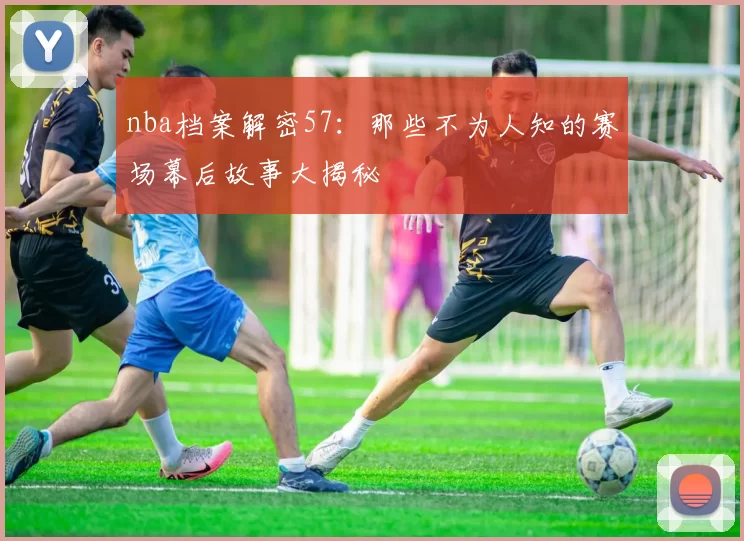 nba档案解密57：那些不为人知的赛场幕后故事大揭秘