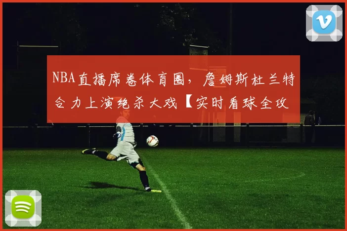 NBA直播席卷体育圈，詹姆斯杜兰特合力上演绝杀大戏【实时看球全攻略】