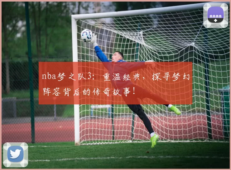nba梦之队3：重温经典，探寻梦幻阵容背后的传奇故事！