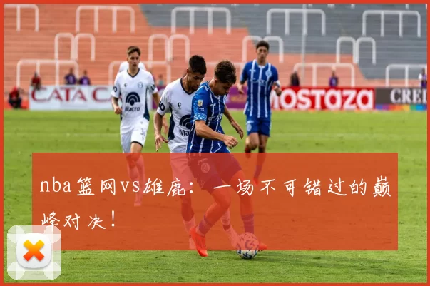nba篮网vs雄鹿：一场不可错过的巅峰对决！