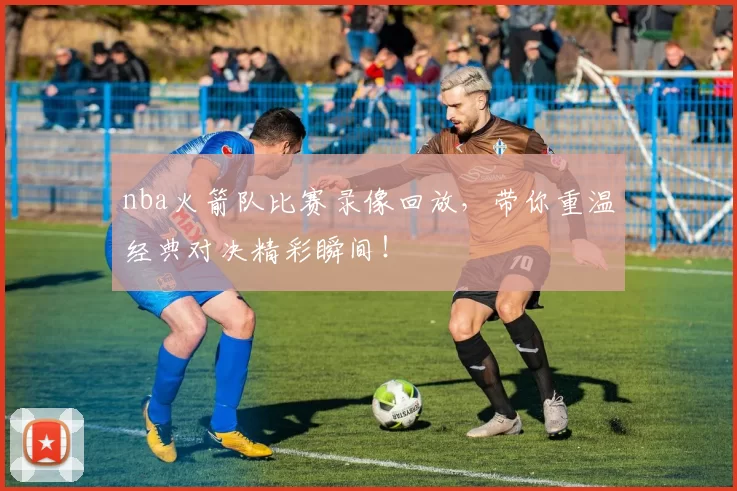 nba火箭队比赛录像回放，带你重温经典对决精彩瞬间！