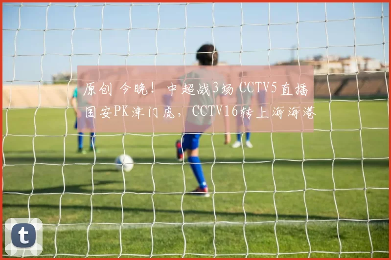 原创 今晚！中超战3场 CCTV5直播国安PK津门虎，CCTV16转上海海港VS武汉三镇，新川足成都蓉城VS浙江