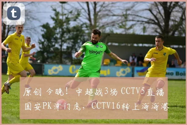 原创 今晚！中超战3场 CCTV5直播国安PK津门虎，CCTV16转上海海港VS武汉三镇，新川足成都蓉城VS浙江