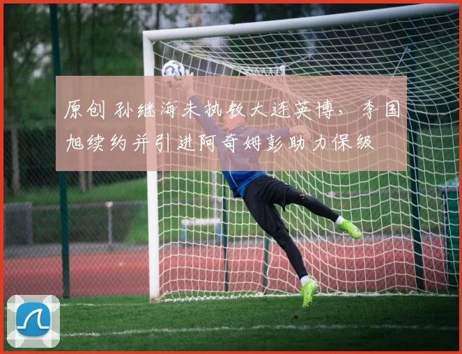 原创 孙继海未执教大连英博,李国旭续约并引进阿奇姆彭助力保级