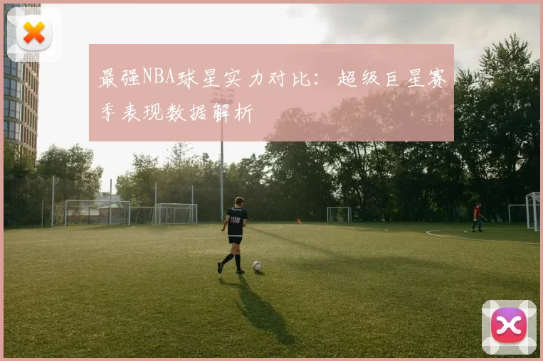 最强NBA球星实力对比：超级巨星赛季表现数据解析