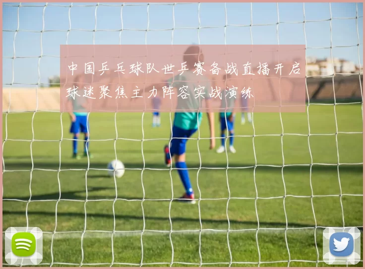 中国乒乓球队世乒赛备战直播开启球迷聚焦主力阵容实战演练