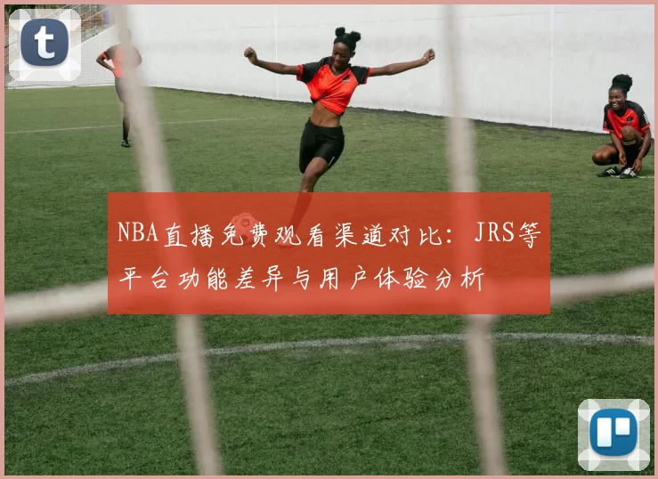 NBA直播免费观看渠道对比：JRS等平台功能差异与用户体验分析