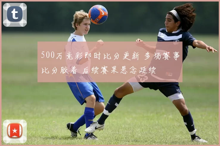500万竞彩即时比分更新 多场赛事比分胶着 后续赛果悬念延续