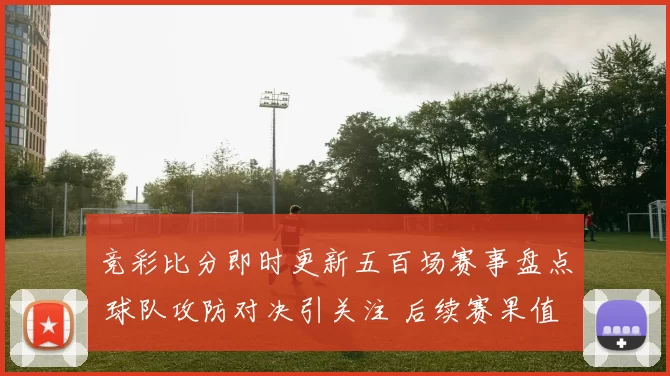 竞彩比分即时更新五百场赛事盘点 球队攻防对决引关注 后续赛果值得追踪