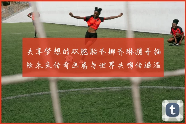 共享梦想的双胞胎齐娜齐琳携手描绘未来传奇画卷与世界共鸣传递温暖故事