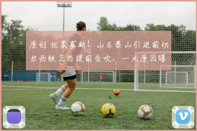 原创 优柔寡断！山东泰山引进前切尔西铁卫恐提前告吹，一大原因曝光