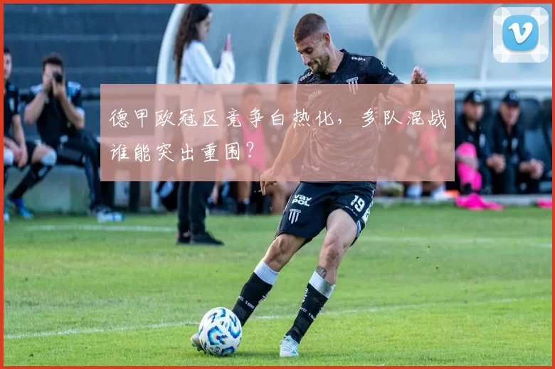 德甲欧冠区竞争白热化，多队混战谁能突出重围？