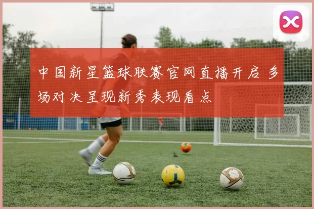 中国新星篮球联赛官网直播开启 多场对决呈现新秀表现看点