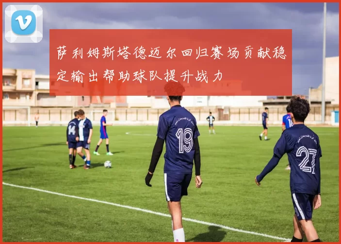 萨利姆斯塔德迈尔回归赛场贡献稳定输出帮助球队提升战力