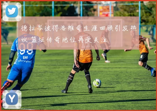 德拉岑彼得洛维奇生涯回顾引发热议 篮坛传奇地位再受关注