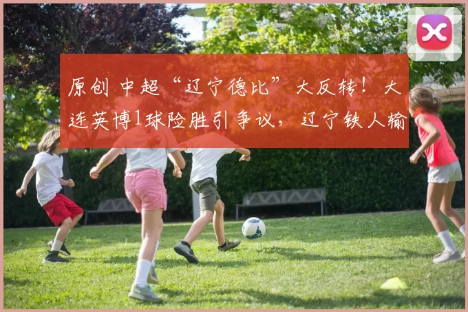 原创 中超“辽宁德比”大反转！大连英博1球险胜引争议，辽宁铁人输在哪？