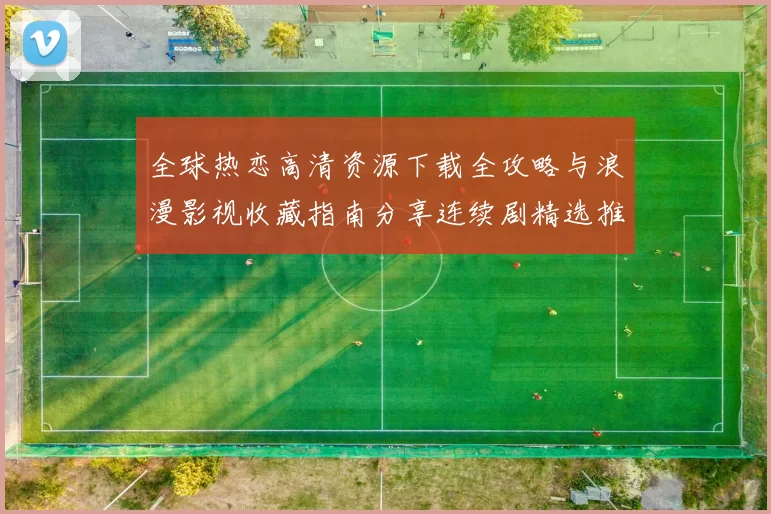 全球热恋高清资源下载全攻略与浪漫影视收藏指南分享连续剧精选推荐