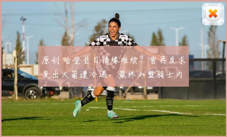 原创 哈登昔日情缘难续？曾再度求复出火箭遭冷遇，最终加盟骑士内幕曝光