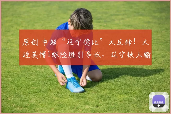 原创 中超“辽宁德比”大反转！大连英博1球险胜引争议，辽宁铁人输在哪？