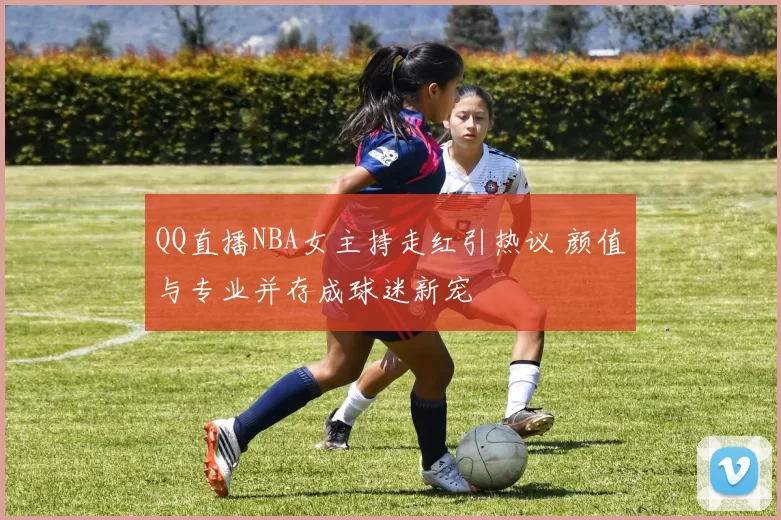 QQ直播NBA女主持走红引热议 颜值与专业并存成球迷新宠