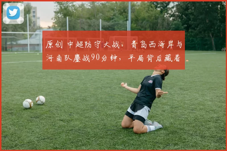 原创 中超防守大战，青岛西海岸与河南队鏖战90分钟，平局背后藏着多少隐忧？
