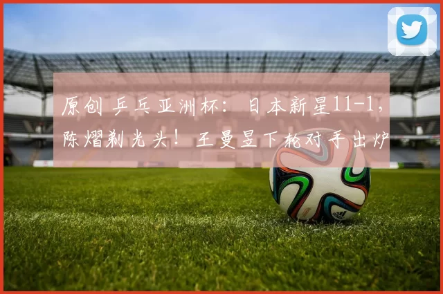 原创 乒乓亚洲杯:日本新星11-1,陈熠剃光头!王曼昱下轮对手出炉