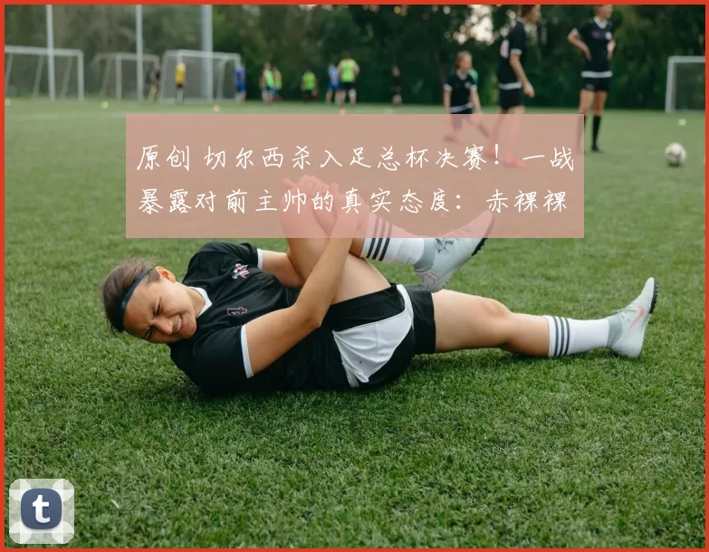 原创 切尔西杀入足总杯决赛！一战暴露对前主帅的真实态度：赤裸裸逼宫