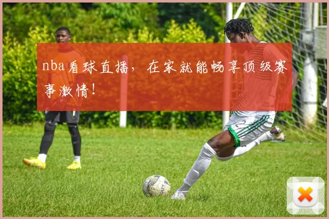 nba看球直播，在家就能畅享顶级赛事激情！