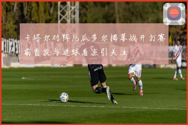 卡塔尔对阵厄瓜多尔揭幕战开打赛前首发与进球看点引关注